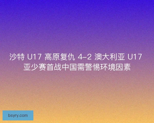 沙特 U17 高原复仇 4-2 澳大利亚 U17 亚少赛首战中国需警惕环境因素