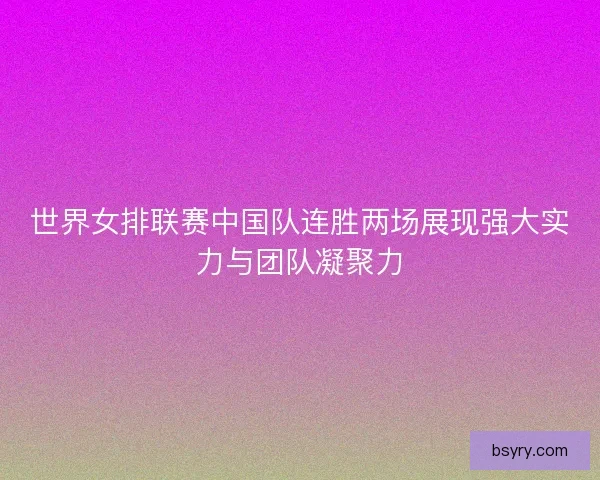 世界女排联赛中国队连胜两场展现强大实力与团队凝聚力
