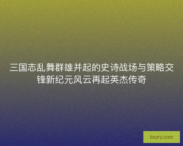 三国志乱舞群雄并起的史诗战场与策略交锋新纪元风云再起英杰传奇
