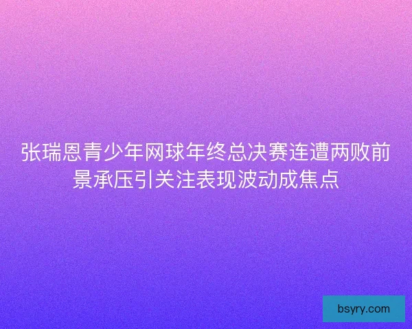 张瑞恩青少年网球年终总决赛连遭两败前景承压引关注表现波动成焦点