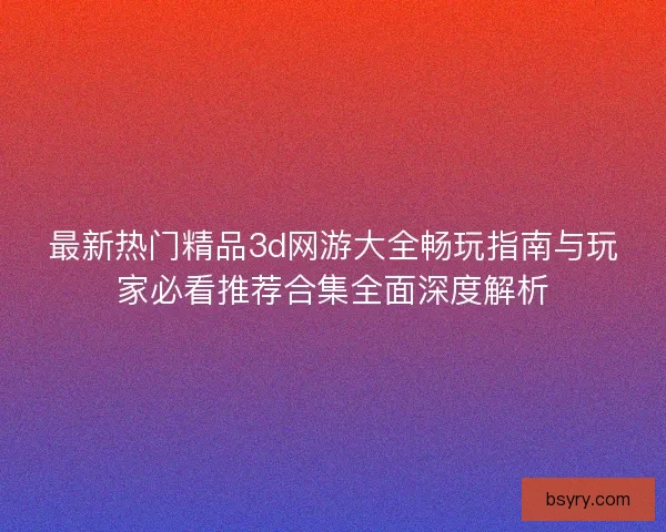 最新热门精品3d网游大全畅玩指南与玩家必看推荐合集全面深度解析 最新热门精品3d网游大全畅玩指南与玩家必看推荐合集全面深度解析