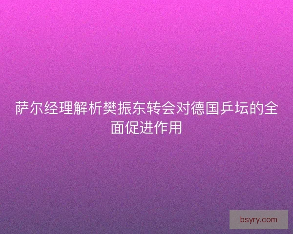 萨尔经理解析樊振东转会对德国乒坛的全面促进作用