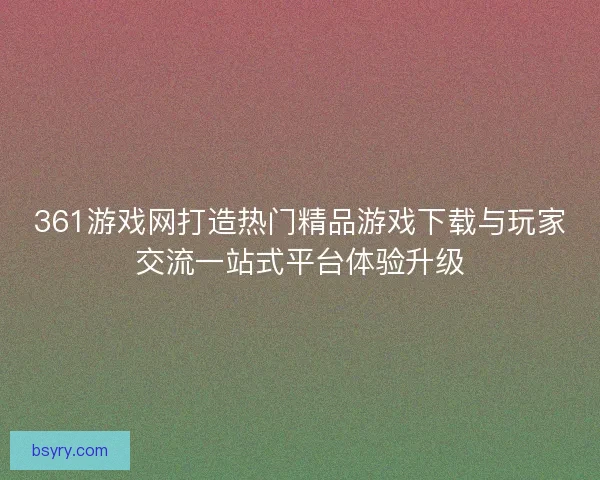 361游戏网打造热门精品游戏下载与玩家交流一站式平台体验升级