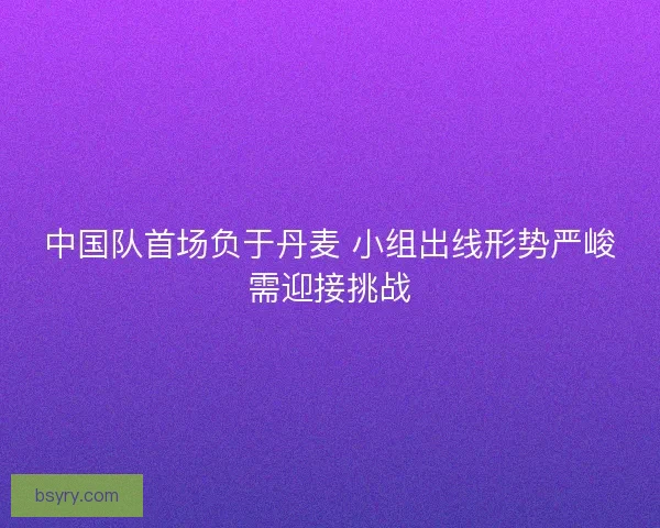 中国队首场负于丹麦 小组出线形势严峻需迎接挑战