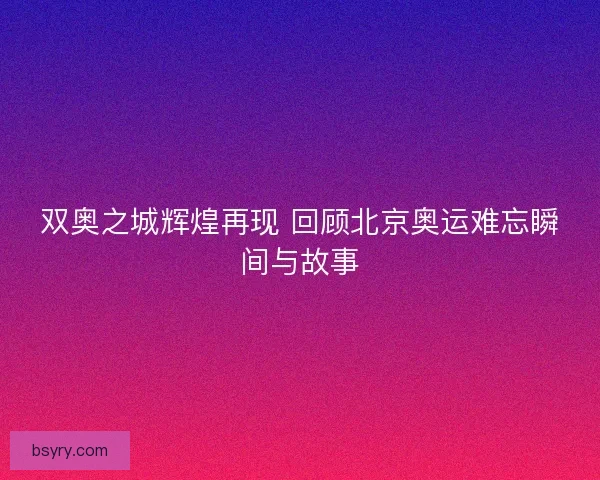 双奥之城辉煌再现 回顾北京奥运难忘瞬间与故事