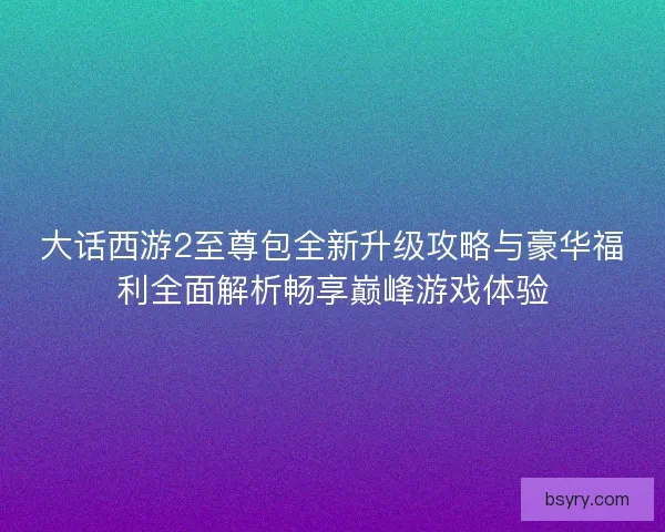 大话西游2至尊包全新升级攻略与豪华福利全面解析畅享巅峰游戏体验