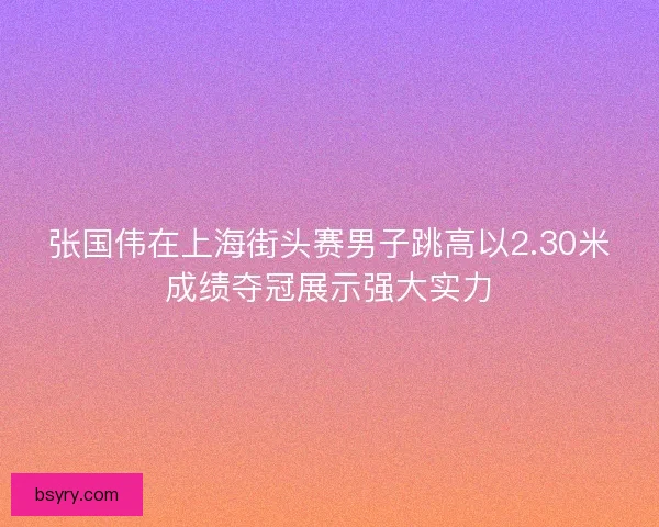 张国伟在上海街头赛男子跳高以2.30米成绩夺冠展示强大实力