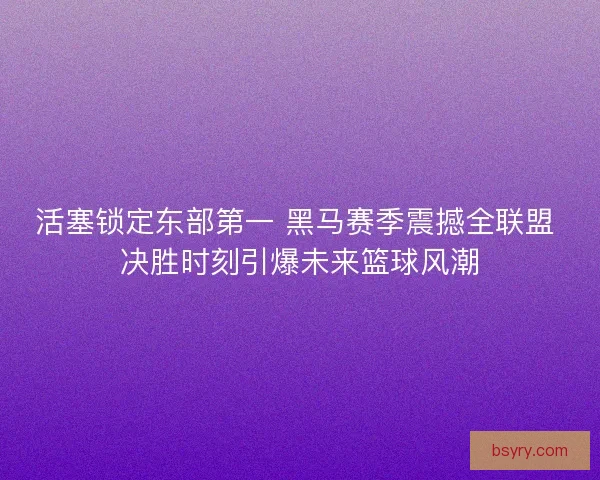 活塞锁定东部第一 黑马赛季震撼全联盟 决胜时刻引爆未来篮球风潮