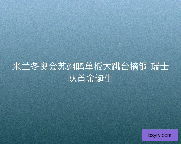米兰冬奥会苏翊鸣单板大跳台摘铜 瑞士队首金诞生
