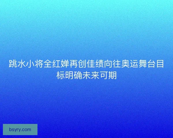 跳水小将全红婵再创佳绩向往奥运舞台目标明确未来可期
