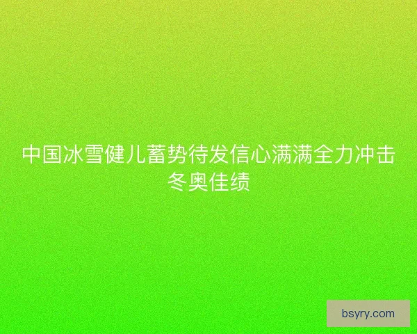 中国冰雪健儿蓄势待发信心满满全力冲击冬奥佳绩