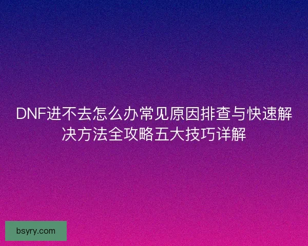 DNF进不去怎么办常见原因排查与快速解决方法全攻略五大技巧详解