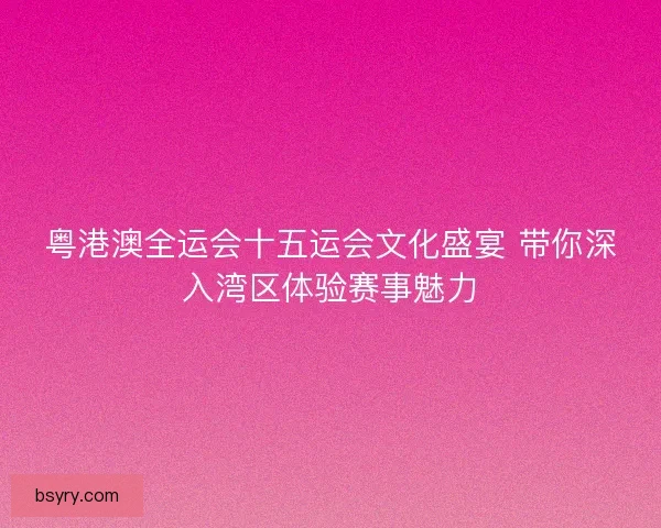 粤港澳全运会十五运会文化盛宴 带你深入湾区体验赛事魅力