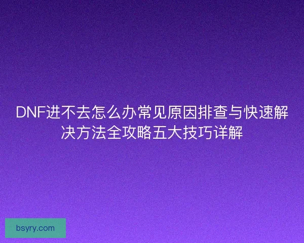 DNF进不去怎么办常见原因排查与快速解决方法全攻略五大技巧详解