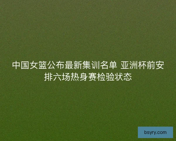 中国女篮公布最新集训名单 亚洲杯前安排六场热身赛检验状态