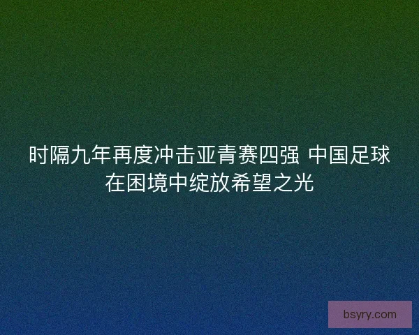 时隔九年再度冲击亚青赛四强 中国足球在困境中绽放希望之光