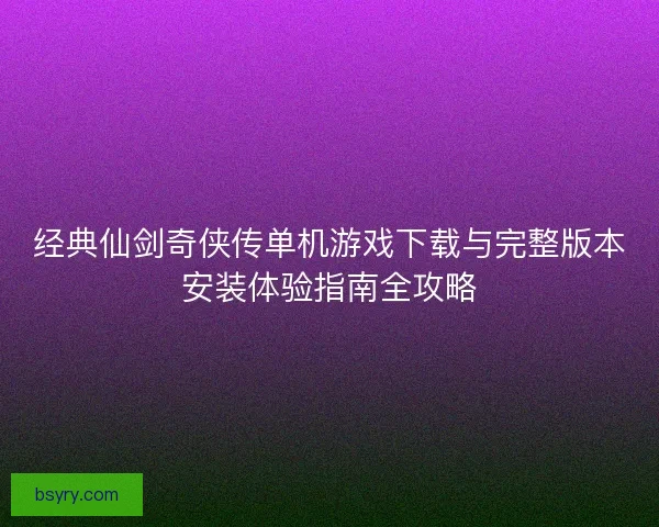 经典仙剑奇侠传单机游戏下载与完整版本安装体验指南全攻略