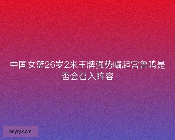 中国女篮26岁2米王牌强势崛起宫鲁鸣是否会召入阵容