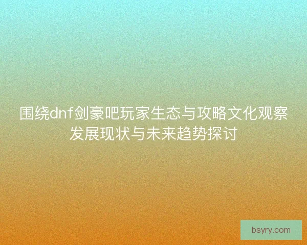 围绕dnf剑豪吧玩家生态与攻略文化观察发展现状与未来趋势探讨