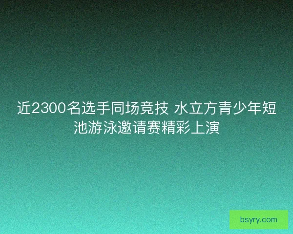 近2300名选手同场竞技 水立方青少年短池游泳邀请赛精彩上演 近2300名选手同场竞技 水立方青少年短池游泳邀请赛精彩上演