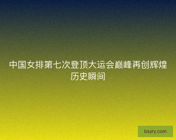 中国女排第七次登顶大运会巅峰再创辉煌历史瞬间