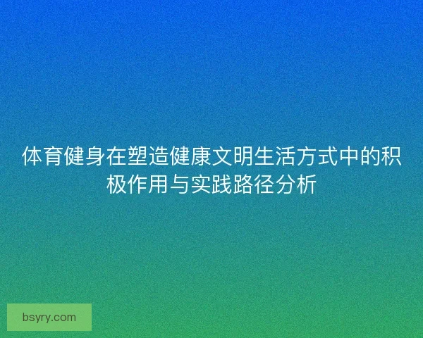 体育健身在塑造健康文明生活方式中的积极作用与实践路径分析