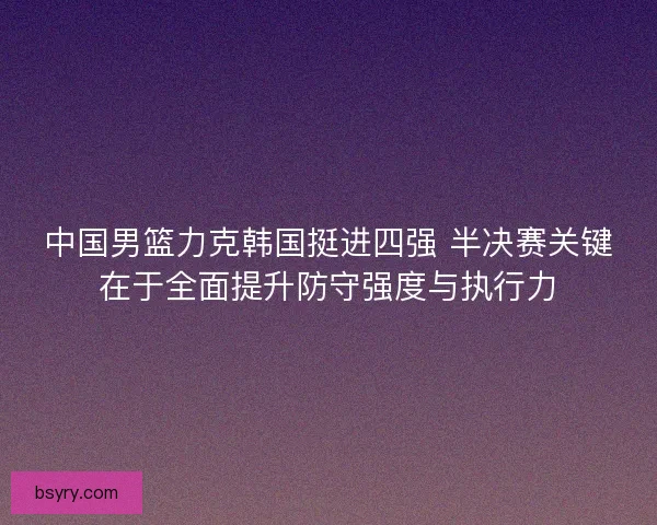 中国男篮力克韩国挺进四强 半决赛关键在于全面提升防守强度与执行力