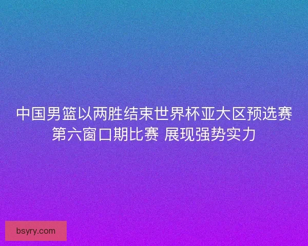 中国男篮以两胜结束世界杯亚大区预选赛第六窗口期比赛 展现强势实力