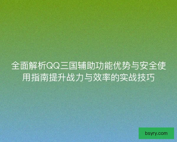 全面解析QQ三国辅助功能优势与安全使用指南提升战力与效率的实战技巧
