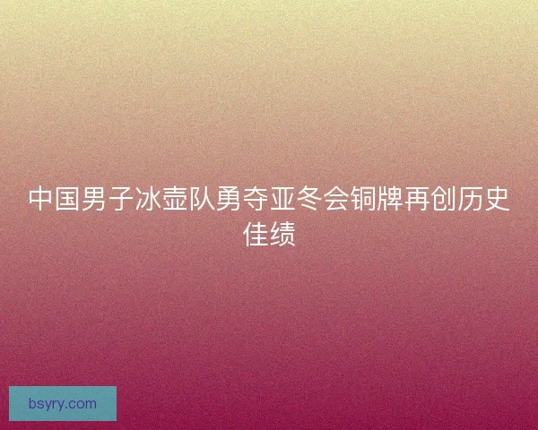 中国男子冰壶队勇夺亚冬会铜牌再创历史佳绩