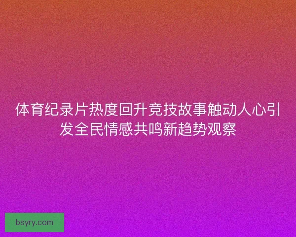 体育纪录片热度回升竞技故事触动人心引发全民情感共鸣新趋势观察