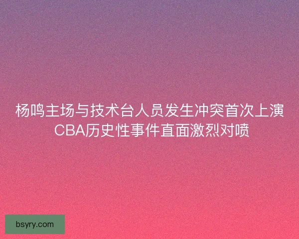杨鸣主场与技术台人员发生冲突首次上演 CBA历史性事件直面激烈对喷